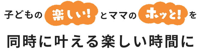 子どもの楽しいとママのホッと！を同時に叶える楽しい時間に